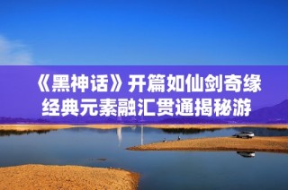 《黑神话》开篇如仙剑奇缘 经典元素融汇贯通揭秘游戏魅力