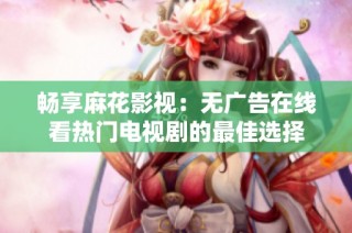 畅享麻花影视：无广告在线看热门电视剧的最佳选择