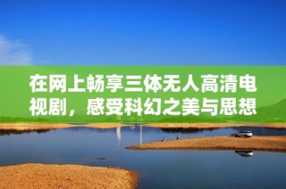 在网上畅享三体无人高清电视剧，感受科幻之美与思想冲击