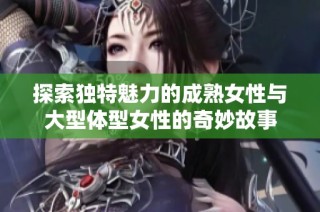 探索独特魅力的成熟女性与大型体型女性的奇妙故事