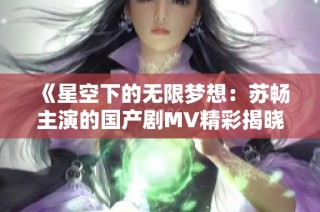 《星空下的无限梦想：苏畅主演的国产剧MV精彩揭晓》