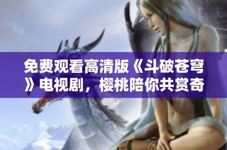 免费观看高清版《斗破苍穹》电视剧，樱桃陪你共赏奇幻之旅