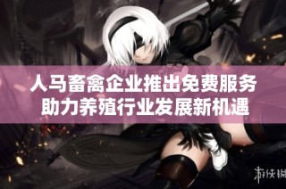 人马畜禽企业推出免费服务 助力养殖行业发展新机遇