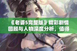 《老婆5完整版》精彩剧情回顾与人物深度分析，值得一看！