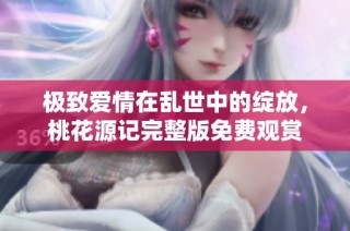 极致爱情在乱世中的绽放，桃花源记完整版免费观赏