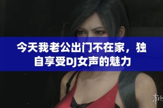 今天我老公出门不在家，独自享受DJ女声的魅力