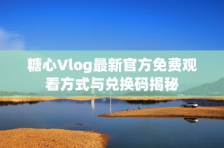 糖心Vlog最新官方免费观看方式与兑换码揭秘