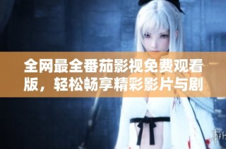 全网最全番茄影视免费观看版，轻松畅享精彩影片与剧集