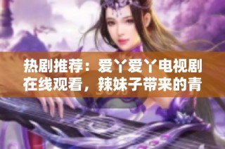 热剧推荐：爱丫爱丫电视剧在线观看，辣妹子带来的青春故事