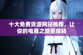 十大免费货源网站推荐，让你的电商之路更顺畅