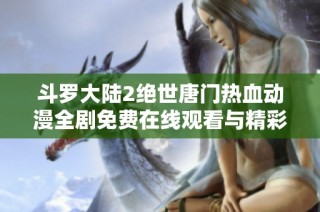 斗罗大陆2绝世唐门热血动漫全剧免费在线观看与精彩解析