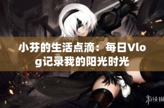 小芬的生活点滴：每日Vlog记录我的阳光时光