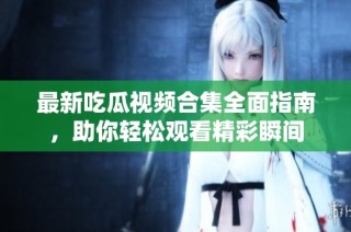 最新吃瓜视频合集全面指南，助你轻松观看精彩瞬间