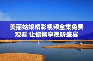 美丽姑娘精彩视频全集免费观看 让你畅享视听盛宴