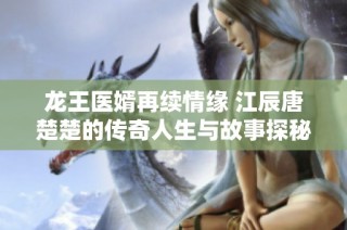 龙王医婿再续情缘 江辰唐楚楚的传奇人生与故事探秘
