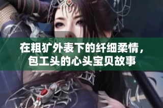 在粗犷外表下的纤细柔情，包工头的心头宝贝故事