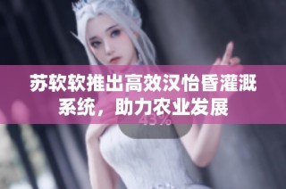 苏软软推出高效汉怡昏灌溉系统，助力农业发展
