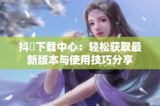 抖抈下载中心：轻松获取最新版本与使用技巧分享