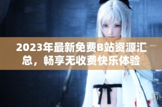 2023年最新免费B站资源汇总，畅享无收费快乐体验