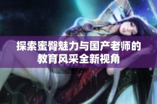 探索蜜臀魅力与国产老师的教育风采全新视角