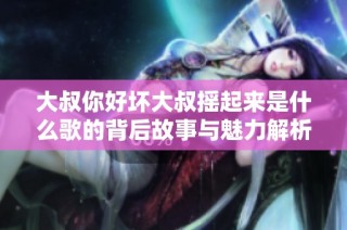 大叔你好坏大叔摇起来是什么歌的背后故事与魅力解析