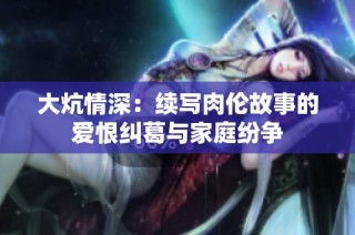 大炕情深：续写肉伦故事的爱恨纠葛与家庭纷争