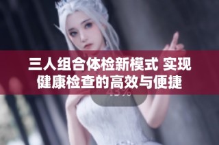 三人组合体检新模式 实现健康检查的高效与便捷