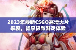 2023年最新CSGO高清大片来袭，畅享极致游戏体验