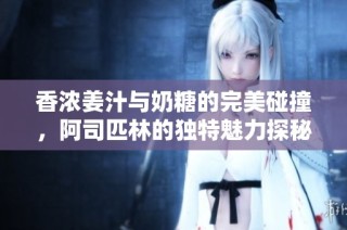 香浓姜汁与奶糖的完美碰撞，阿司匹林的独特魅力探秘