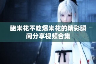 龅米花不吃爆米花的精彩瞬间分享视频合集