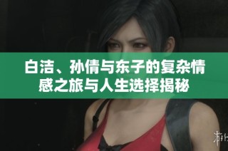 白洁、孙倩与东子的复杂情感之旅与人生选择揭秘