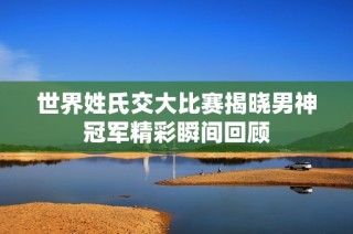 世界姓氏交大比赛揭晓男神冠军精彩瞬间回顾