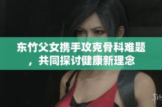 东竹父女携手攻克骨科难题，共同探讨健康新理念