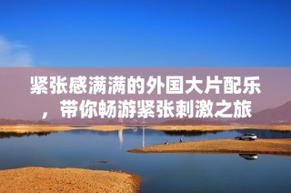 紧张感满满的外国大片配乐，带你畅游紧张刺激之旅