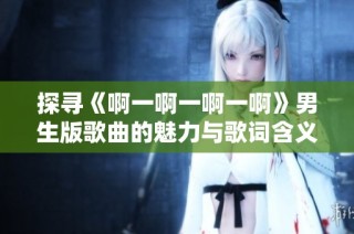 探寻《啊一啊一啊一啊》男生版歌曲的魅力与歌词含义