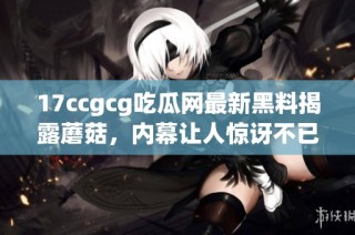 17ccgcg吃瓜网最新黑料揭露蘑菇，内幕让人惊讶不已