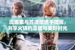 沈娜娜与苏清歌携手团聚，共享火锅的温暖与美好时光