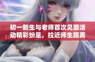初一新生与老师首次见面活动精彩纷呈，拉近师生距离