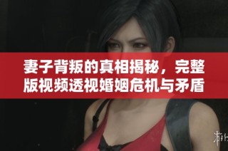 妻子背叛的真相揭秘，完整版视频透视婚姻危机与矛盾