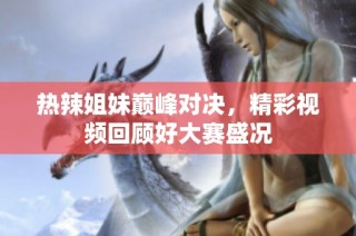 热辣姐妹巅峰对决，精彩视频回顾好大赛盛况