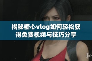 揭秘糖心vlog如何轻松获得免费视频与技巧分享