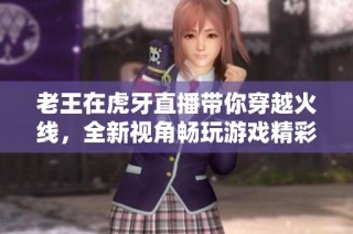 老王在虎牙直播带你穿越火线，全新视角畅玩游戏精彩瞬间