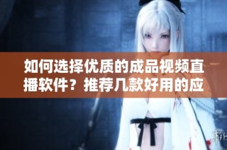 如何选择优质的成品视频直播软件？推荐几款好用的应用