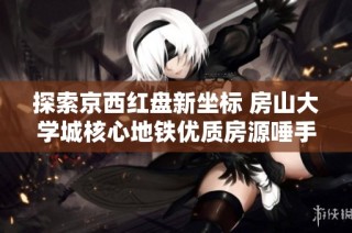 探索京西红盘新坐标 房山大学城核心地铁优质房源唾手可得