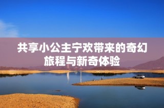 共享小公主宁欢带来的奇幻旅程与新奇体验