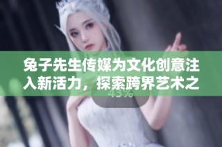 兔子先生传媒为文化创意注入新活力，探索跨界艺术之旅