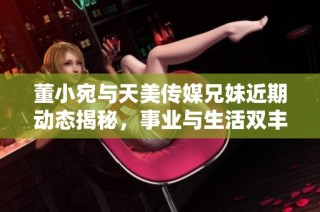 董小宛与天美传媒兄妹近期动态揭秘，事业与生活双丰收