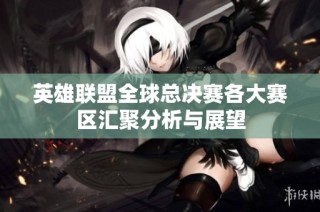 英雄联盟全球总决赛各大赛区汇聚分析与展望