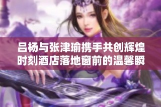 吕杨与张津瑜携手共创辉煌时刻酒店落地窗前的温馨瞬间