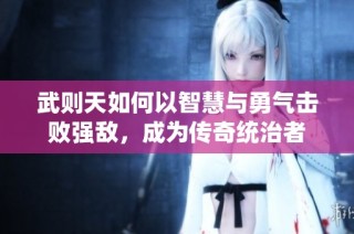 武则天如何以智慧与勇气击败强敌，成为传奇统治者